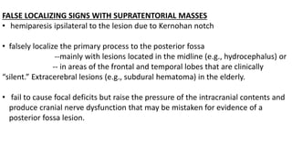 FALSE LOCALIZING SIGNS WITH SUPRATENTORIAL MASSES
• hemiparesis ipsilateral to the lesion due to Kernohan notch
• falsely localize the primary process to the posterior fossa
--mainly with lesions located in the midline (e.g., hydrocephalus) or
-- in areas of the frontal and temporal lobes that are clinically
“silent.” Extracerebral lesions (e.g., subdural hematoma) in the elderly.
• fail to cause focal deficits but raise the pressure of the intracranial contents and
produce cranial nerve dysfunction that may be mistaken for evidence of a
posterior fossa lesion.
 