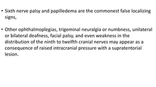 • Sixth nerve palsy and papilledema are the commonest false localizing
signs,
• Other ophthalmoplegias, trigeminal neuralgia or numbness, unilateral
or bilateral deafness, facial palsy, and even weakness in the
distribution of the ninth to twelfth cranial nerves may appear as a
consequence of raised intracranial pressure with a supratentorial
lesion.
 