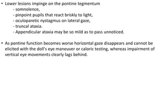 • Lower lesions impinge on the pontine tegmentum
- somnolence,
- pinpoint pupils that react briskly to light,
- oculoparetic nystagmus on lateral gaze,
- truncal ataxia.
- Appendicular ataxia may be so mild as to pass unnoticed.
• As pontine function becomes worse horizontal gaze disappears and cannot be
elicited with the doll's eye maneuver or caloric testing, whereas impairment of
vertical eye movements clearly lags behind.
 