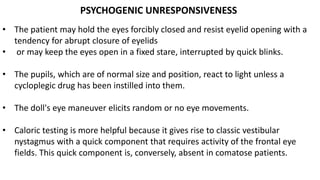 PSYCHOGENIC UNRESPONSIVENESS
• The patient may hold the eyes forcibly closed and resist eyelid opening with a
tendency for abrupt closure of eyelids
• or may keep the eyes open in a fixed stare, interrupted by quick blinks.
• The pupils, which are of normal size and position, react to light unless a
cycloplegic drug has been instilled into them.
• The doll's eye maneuver elicits random or no eye movements.
• Caloric testing is more helpful because it gives rise to classic vestibular
nystagmus with a quick component that requires activity of the frontal eye
fields. This quick component is, conversely, absent in comatose patients.
 