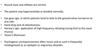 • Muscle tone and reflexes are normal.
• The patient may hyperventilate or breathe normally.
• Eye gaze sign, in which patients tend to look to the ground when turned on to
one side
• Hand drop test of attentiveness
• Harvey's sign- application of high-frequency vibrating tuning fork to the nasal
mucosa
• Yasser’s Maneuver
• Psychogenic unresponsiveness often recurs and as such is frequently
misdiagnosed as an epileptic or migranous disorder.
 