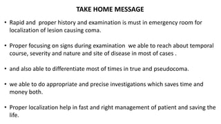 TAKE HOME MESSAGE
• Rapid and proper history and examination is must in emergency room for
localization of lesion causing coma.
• Proper focusing on signs during examination we able to reach about temporal
course, severity and nature and site of disease in most of cases .
• and also able to differentiate most of times in true and pseudocoma.
• we able to do appropriate and precise investigations which saves time and
money both.
• Proper localization help in fast and right management of patient and saving the
life.
 