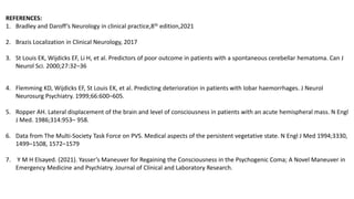 REFERENCES:
1. Bradley and Daroff’s Neurology in clinical practice,8th edition,2021
2. Brazis Localization in Clinical Neurology, 2017
3. St Louis EK, Wijdicks EF, Li H, et al. Predictors of poor outcome in patients with a spontaneous cerebellar hematoma. Can J
Neurol Sci. 2000;27:32–36
4. Flemming KD, Wijdicks EF, St Louis EK, et al. Predicting deterioration in patients with lobar haemorrhages. J Neurol
Neurosurg Psychiatry. 1999;66:600–605.
5. Ropper AH. Lateral displacement of the brain and level of consciousness in patients with an acute hemispheral mass. N Engl
J Med. 1986;314:953– 958.
6. Data from The Multi-Society Task Force on PVS. Medical aspects of the persistent vegetative state. N Engl J Med 1994;3330,
1499–1508, 1572–1579
7. Y M H Elsayed. (2021). Yasser’s Maneuver for Regaining the Consciousness in the Psychogenic Coma; A Novel Maneuver in
Emergency Medicine and Psychiatry. Journal of Clinical and Laboratory Research.
 