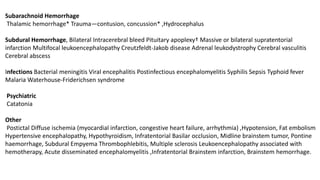 Subarachnoid Hemorrhage
Thalamic hemorrhage* Trauma—contusion, concussion* ,Hydrocephalus
Subdural Hemorrhage, Bilateral Intracerebral bleed Pituitary apoplexy† Massive or bilateral supratentorial
infarction Multifocal leukoencephalopathy Creutzfeldt-Jakob disease Adrenal leukodystrophy Cerebral vasculitis
Cerebral abscess
Infections Bacterial meningitis Viral encephalitis Postinfectious encephalomyelitis Syphilis Sepsis Typhoid fever
Malaria Waterhouse-Friderichsen syndrome
Psychiatric
Catatonia
Other
Postictal Diffuse ischemia (myocardial infarction, congestive heart failure, arrhythmia) ,Hypotension, Fat embolism
Hypertensive encephalopathy, Hypothyroidism, Infratentorial Basilar occlusion, Midline brainstem tumor, Pontine
haemorrhage, Subdural Empyema Thrombophlebitis, Multiple sclerosis Leukoencephalopathy associated with
hemotherapy, Acute disseminated encephalomyelitis ,Infratentorial Brainstem infarction, Brainstem hemorrhage.
 