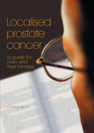 Localised
prostate
cancer
a guide for
men and
their families
October 2010
Localisedprostatecanceraguideformenandtheirfamilies
Level 1, 120 Chalmers Street
Surry Hills NSW 2010
GPO Box 4708 Sydney NSW 2001
T: +61 2 8063 4100
F: +61 2 8063 4101
info@cancer.org.au
www.cancer.org.au
 