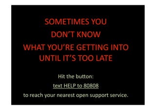 SOMETIMES YOU 
      DON’T KNOW 
WHAT YOU’RE GETTING INTO 
   UNTIL IT’S TOO LATE 
              Hit the bu:on: 
            text HELP to 80808 
to reach your nearest open support service. 
 