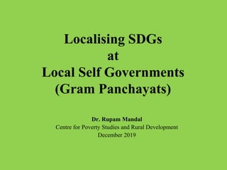 Localising SDGs
at
Local Self Governments
(Gram Panchayats)
Dr. Rupam Mandal
Centre for Poverty Studies and Rural Development
December 2019
 