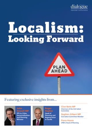 Localism:
  Looking Forward




Featuring exclusive insights from...
                                          Clive Betts MP
        John               Roger          Chairman of the CLG Select
        Howell MP          Hepher         Committee
        PPS to Cities,     Head of
        Decentralisation   Planning and
                                          Stephen Gilbert MP
                                          CLG Select Committee Member
        and Planning       Regeneration
        Minister           at Savills
                                          Fiona Howie
                                          CPRE’s Head of Planning
 