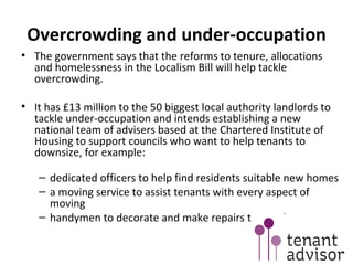 Overcrowding and under-occupation The government says that the reforms to tenure, allocations and homelessness in the Localism Bill will help tackle overcrowding. It has £13 million to the 50 biggest local authority landlords to tackle under-occupation and intends establishing a new national team of advisers based at the Chartered Institute of Housing to support councils who want to help tenants to downsize, for example: dedicated officers to help find residents suitable new homes  a moving service to assist tenants with every aspect of moving handymen to decorate and make repairs to new homes  