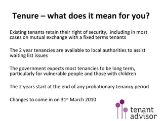 Tenure – what does it mean for you? Existing tenants retain their right of security,  including in most cases on mutual exchange with a fixed terms tenants The 2 year tenancies are available to local authorities to assist waiting list issues The government expects most tenancies to be long term, particularly for vulnerable people and those with children The 2 years start at the end of any probationary tenancy period Changes to come in on 31 st  March 2010 