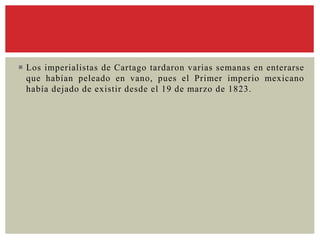  Los imperialistas de Cartago tardaron varias semanas en enterarse
que habían peleado en vano, pues el Primer imperio mexicano
había dejado de existir desde el 19 de marzo de 1823.
 