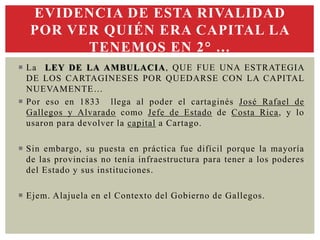  La LEY DE LA AMBULACIA, QUE FUE UNA ESTRATEGIA
DE LOS CARTAGINESES POR QUEDARSE CON LA CAPITAL
NUEVAMENTE…
 Por eso en 1833 llega al poder el cartaginés José Rafael de
Gallegos y Alvarado como Jefe de Estado de Costa Rica, y lo
usaron para devolver la capital a Cartago.
 Sin embargo, su puesta en práctica fue difícil porque la mayoría
de las provincias no tenía infraestructura para tener a los poderes
del Estado y sus instituciones.
 Ejem. Alajuela en el Contexto del Gobierno de Gallegos.
EVIDENCIA DE ESTA RIVALIDAD
POR VER QUIÉN ERA CAPITAL LA
TENEMOS EN 2° …
 