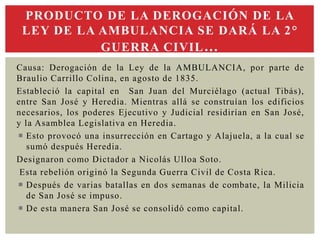 Causa: Derogación de la Ley de la AMBULANCIA, por parte de
Braulio Carrillo Colina, en agosto de 1835.
Estableció la capital en San Juan del Murciélago (actual Tibás),
entre San José y Heredia. Mientras allá se construían los edificios
necesarios, los poderes Ejecutivo y Judicial residirían en San José,
y la Asamblea Legislativa en Heredia.
 Esto provocó una insurrección en Cartago y Alajuela, a la cual se
sumó después Heredia.
Designaron como Dictador a Nicolás Ulloa Soto.
Esta rebelión originó la Segunda Guerra Civil de Costa Rica.
 Después de varias batallas en dos semanas de combate, la Milicia
de San José se impuso.
 De esta manera San José se consolidó como capital.
PRODUCTO DE LA DEROGACIÓN DE LA
LEY DE LA AMBULANCIA SE DARÁ LA 2°
GUERRA CIVIL…
 