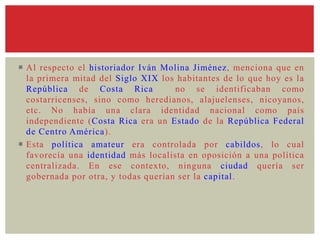  Al respecto el historiador Iván Molina Jiménez, menciona que en
la primera mitad del Siglo XIX los habitantes de lo que hoy es la
República de Costa Rica no se identificaban como
costarricenses, sino como heredianos, alajuelenses, nicoyanos,
etc. No había una clara identidad nacional como país
independiente (Costa Rica era un Estado de la República Federal
de Centro América).
 Esta política amateur era controlada por cabildos, lo cual
favorecía una identidad más localista en oposición a una política
centralizada. En ese contexto, ninguna ciudad quería ser
gobernada por otra, y todas querían ser la capital.
 