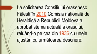 La solicitarea Consiliului orășenesc
Fălești în 2010 Comisia națională de
Heraldică a Republicii Moldova a
aprobat stema actuală a orașului,
reluând-o pe cea din 1936 cu unele
ajustări cu următoarea descriere:
 