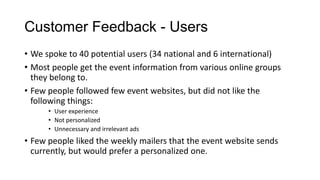 Customer Feedback - Users
• We spoke to 40 potential users (34 national and 6 international)
• Most people get the event information from various online groups
  they belong to.
• Few people followed few event websites, but did not like the
  following things:
      • User experience
      • Not personalized
      • Unnecessary and irrelevant ads
• Few people liked the weekly mailers that the event website sends
  currently, but would prefer a personalized one.
 