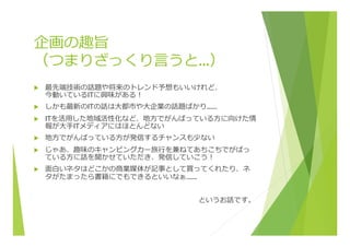 企画の趣旨
（つまりざっくり⾔言うと…）
u  最先端技術の話題や将来のトレンド予想もいいけれど、
今動いているITに興味がある！
u  しかも最新のITの話は⼤大都市や⼤大企業の話題ばかり……
u  ITを活⽤用した地域活性化など、地⽅方でがんばっている⽅方に向けた情
報が⼤大⼿手ITメディアにはほとんどない
u  地⽅方でがんばっている⽅方が発信するチャンスも少ない
u  じゃあ、趣味のキャンピングカー旅⾏行行を兼ねてあちこちでがばっ
ている⽅方に話を聞かせていただき、発信していこう！
u  ⾯面⽩白いネタはどこかの商業媒体が記事として買ってくれたり、ネ
タがたまったら書籍にでもできるといいなぁ……
というお話です。
 