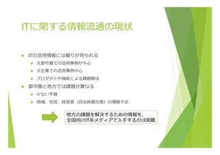 ITに関する情報流流通の現状
u  ITの活⽤用情報には偏りが⾒見見られる
u  ⼤大都市圏での活⽤用事例例が中⼼心
u  ⼤大企業での活⽤用事例例中⼼心
u  プロダクトや機能による課題解決
u  都市圏と地⽅方では課題が異異なる
u  少ない予算
u  地域、住⺠民、経営者（⾃自治体責任者）の理理解不不⾜足
地⽅方の課題を解決するための情報を、
全国向けIT系メディアで⼊入⼿手するのは困難
 
