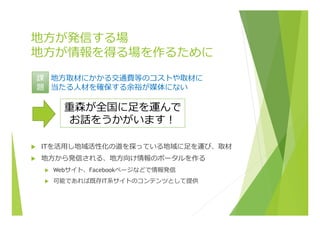 地⽅方が発信する場
地⽅方が情報を得る場を作るために
u  ITを活⽤用し地域活性化の道を探っている地域に⾜足を運び、取材
u  地⽅方から発信される、地⽅方向け情報のポータルを作る
u  Webサイト、Facebookページなどで情報発信
u  可能であれば既存IT系サイトのコンテンツとして提供
重森が全国に⾜足を運んで
お話をうかがいます！
地⽅方取材にかかる交通費等のコストや取材に
当たる⼈人材を確保する余裕が媒体にない
課
題
 