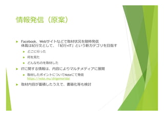 情報発信（原案）
u  Facebook、Webサイトなどで取材状況を随時発信
体裁は紀⾏行行⽂文として、「紀⾏行行×IT」という新カテゴリを⽬目指す
u  どこに⾏行行った
u  何を⾒見見た
u  どんなものを取材した
u  ITに関する情報は、内容によりマルチメディアに展開
u  取材したポイントについてNoteにて発信
https://note.mu/shigemoridai
u  取材内容が蓄積したうえで、書籍化等も検討
 