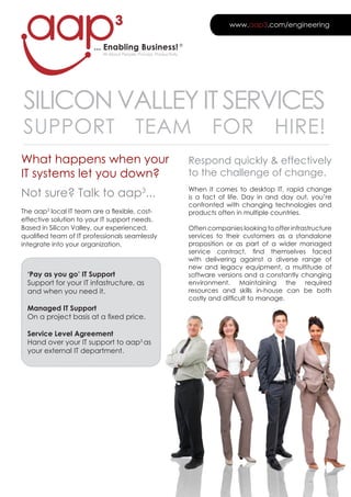 3                                                www.aap3.com/engineering


                        ... Enabling Business! ®
                           All About People, Process, Productivity




SILICON VALLEY IT SERVICES
SUPPORT                                    TEAM                             FOR                  HIRE!
What happens when your                                               Respond quickly & effectively
IT systems let you down?                                             to the challenge of change.

Not sure? Talk to aap3...                                            When it comes to desktop IT, rapid change
                                                                     is a fact of life. Day in and day out, you’re
                                                                     confronted with changing technologies and
The aap3 local IT team are a flexible, cost-                         products often in multiple countries.
effective solution to your IT support needs.
Based in Silicon Valley, our experienced,                            Often companies looking to offer infrastructure
qualified team of IT professionals seamlessly                        services to their customers as a standalone
integrate into your organization.                                    proposition or as part of a wider managed
                                                                     service contract, find themselves faced
                                                                     with delivering against a diverse range of
                                                                     new and legacy equipment, a multitude of
  ‘Pay as you go’ IT Support                                         software versions and a constantly changing
  Support for your IT infastructure, as                              environment. Maintaining the required
  and when you need it.                                              resources and skills in-house can be both
                                                                     costly and difficult to manage.
  Managed IT Support
  On a project basis at a fixed price.

  Service Level Agreement
  Hand over your IT support to aap3 as
  your external IT department.
 