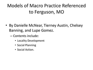 Models of Macro Practice Referenced 
to Ferguson, MO 
• By Danielle McNear, Tierney Austin, Chelsey 
Banning, and Lupe Gomez. 
– Contents include: 
• Locality Development 
• Social Planning 
• Social Action. 
 
