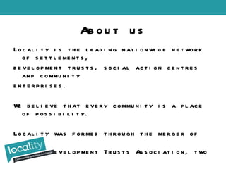 Locality is the leading nationwide network of settlements, development trusts, social action centres and community enterprises.   We believe that every community is a place of possibility. Locality was formed through the merger of bassac and the Development Trusts Association, two leading networks of community owned and led organisations. About us 