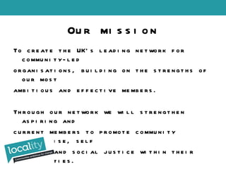 To create the UK’s leading network for community-led organisations, building on the strengths of our most ambitious and effective members. Through our network we will strengthen aspiring and current members to promote community enterprise, self reliance and social justice within their communities. Our mission 