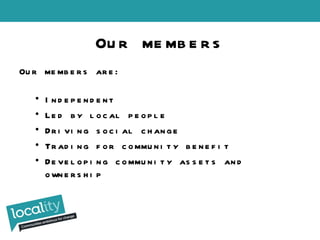 Our members are: Independent Led by local people Driving social change Trading for community benefit Developing community assets and ownership Our members 