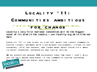Locality ’11: Communities ambitious for change 1 & 2 of November 2011 – the Palace Hotel, Manchester Locality’s very first national convention will be the biggest event of its kind in the country – see locality.org.uk to find out more.  Locality ’11 is the place to find out about the latest community sector issues, network with like-minded colleagues, listen to key speakers, join the debate, and learn more about Locality’s work in asset transfer, enterprise and social action.  We’re expecting around 500 delegates over two days – don’t miss out on this major new event in the community sector calendar. Early bird booking rates available soon.  