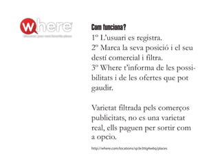 Com funciona?
1º L’usuari es registra.
2º Marca la seva posició i el seu
destí comercial i filtra.
3º Where t’informa de les possi-
bilitats i de les ofertes que pot
gaudir.

Varietat filtrada pels comerços
publicitats, no es una varietat
real, ells paguen per sortir com
a opcio.
http://where.com/locations/sp3e3ttg4w6q/places
 