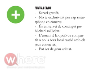 +
    PUNTS A FAVOR
    - Servei gratuït.
    - No te exclusivitat per cap smar-
    tphone en concret.
    - És un servei de contingut pu-
    blicitari sol.licitat.
    - L’usuari té la opció de compar-
    tir o no la seva localització amb els
    seus contactes.
    - Pot ser de gran utilitat.
 
