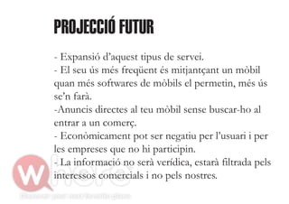 PROJECCIÓ FUTUR
- Expansió d’aquest tipus de servei.
- El seu ús més freqüent és mitjantçant un mòbil
quan més softwares de mòbils el permetin, més ús
se’n farà.
-Anuncis directes al teu mòbil sense buscar-ho al
entrar a un comerç.
- Econòmicament pot ser negatiu per l’usuari i per
les empreses que no hi participin.
- La informació no serà verídica, estarà filtrada pels
interessos comercials i no pels nostres.
 