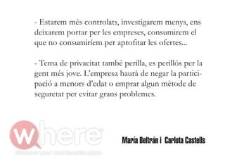 - Estarem més controlats, investigarem menys, ens
deixarem portar per les empreses, consumirem el
que no consumiríem per aprofitar les ofertes...

- Tema de privacitat també perilla, es perillós per la
gent més jove. L’empresa haurà de negar la partici-
pació a menors d’edat o emprar algun mètode de
seguretat per evitar grans problemes.




                            María Beltrán i Carlota Castells
 