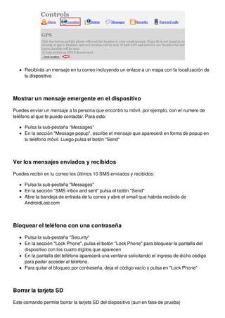 Recibirás un mensaje en tu correo incluyendo un enlace a un mapa con la localización de 
tu dispositivo 
Mostrar un mensaje emergente en el dispositivo 
Puedes enviar un mensaje a la persona que encontró tu móvil, por ejemplo, con el numero de 
teléfono al que te puede contactar. Para esto: 
Pulsa la sub-pestaña "Messages" 
En la sección "Message popup", escribe el mensaje que aparecerá en forma de popup en 
tu teléfono móvil. Luego pulsa el botón "Send" 
Ver los mensajes enviados y recibidos 
Puedes recibir en tu correo los últimos 10 SMS enviados y recibidos: 
Pulsa la sub-pestaña "Messages" 
En la sección "SMS inbox and sent" pulsa el botón "Send" 
Abre la bandeja de entrada de tu correo y abre el email que habrás recibido de 
AndroidLost.com 
Bloquear el teléfono con una contraseña 
Pulsa la sub-pestaña "Security" 
En la sección "Lock Phone", pulsa el botón "Lock Phone" para bloquear la pantalla del 
dispositivo con los cuatro dígitos que aparecen 
En la pantalla del teléfono aparecerá una ventana solicitando el ingreso de dicho código 
para poder acceder al teléfono. 
Para quitar el bloqueo por contraseña, deja el código vacío y pulsa en "Lock Phone" 
Borrar la tarjeta SD 
Este comando permite borrar la tarjeta SD del dispositivo (aun en fase de prueba) 
 