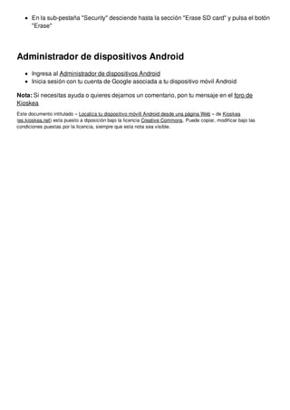En la sub-pestaña "Security" desciende hasta la sección "Erase SD card" y pulsa el botón 
"Erase" 
Administrador de dispositivos Android 
Ingresa al Administrador de dispositivos Android 
Inicia sesión con tu cuenta de Google asociada a tu dispositivo móvil Android 
Nota: Si necesitas ayuda o quieres dejarnos un comentario, pon tu mensaje en el foro de 
Kioskea 
Este documento intitulado « Localiza tu dispositivo móvill Android desde una página Web » de Kioskea 
(es.kioskea.net) esta puesto a diposición bajo la licencia Creative Commons. Puede copiar, modificar bajo las 
condiciones puestas por la licencia, siempre que esta nota sea visible. 
