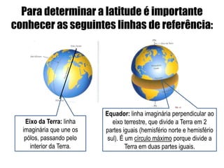 Para determinar a latitude é importante
conhecer as seguintes linhas de referência:




                          Equador: linha imaginária perpendicular ao
   Eixo da Terra: linha      eixo terrestre, que divide a Terra em 2
  imaginária que une os   partes iguais (hemisfério norte e hemisfério
   pólos, passando pelo    sul). É um círculo máximo porque divide a
     interior da Terra.            Terra em duas partes iguais.
 