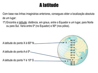 A latitude
Com base nas linhas imaginárias anteriores, consegues obter a localização absoluta
de um lugar:
1º) Encontra a latitude: distância, em graus, entre o Equador e um lugar, para Norte
    ou para Sul. Varia entre 0º (no Equador) e 90º (nos pólos).




A latitude do ponto X é 60º N                            X


A latitude do ponto A é 0º

                                                                       A
A latitude do ponto Y é 10º S                                Y
 