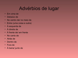 Advérbios de lugar
•   Em cima de
•   Debaixo de
•   No centro de/ no meio de
•   Entre (uma coisa e outra)
•   À esquerda de
•   À direita de
•   À frente de/ em frente
•   No canto de
•   Atrás de
•   Dentro de
•   Fora de
•   À beira/ junto de
 
