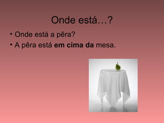 Onde está…?
• Onde está a pêra?
• A pêra está em cima da mesa.
 