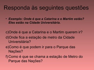 Responda às seguintes questões
• Exemplo: Onde é que a Catarina e o Martim estão?
  Eles estão na Cidade Universitária.


c)Onde é que a Catarina e o Martim querem ir?
d)Onde fica a estação de metro da Cidade
   Universitária?
e)Como é que podem ir para o Parque das
   Nações?
f) Como é que se chama a estação de Metro do
   Parque das Nações?
 