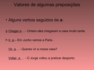 Valores de algumas preposições


• Alguns verbos seguidos de a:

g Chegar a… - Ontem eles chegaram a casa muito tarde.

h Ir a – Em Junho vamos a Paris.

 Vir a… - Queres vir a nossa casa?

 Voltar a … - O Jorge voltou a praticar desporto.
 