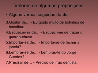 Valores de algumas preposições
• Alguns verbos seguidos de de:
3.Gostar de… - Eu gosto muito de bolinhos de
  bacalhau.
4.Esquecer-se de… - Esqueci-me de trazer o
  guarda-chuva.
5.Importar-se de… - Importa-se de fechar a
  janela?
6.Lembrar-se de… - Lembras-te do Jorge
  Guedes?
7.Precisar de… - Preciso de ir ao dentista.
 