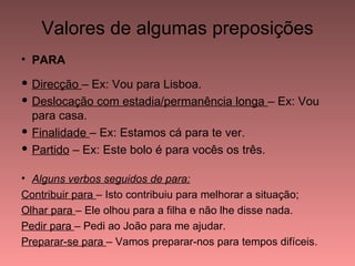 Valores de algumas preposições
• PARA

 Direcção – Ex: Vou para Lisboa.
 Deslocação com estadia/permanência longa – Ex: Vou
  para casa.
 Finalidade – Ex: Estamos cá para te ver.
 Partido – Ex: Este bolo é para vocês os três.

• Alguns verbos seguidos de para:
Contribuir para – Isto contribuiu para melhorar a situação;
Olhar para – Ele olhou para a filha e não lhe disse nada.
Pedir para – Pedi ao João para me ajudar.
Preparar-se para – Vamos preparar-nos para tempos difíceis.
 