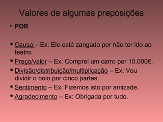 Valores de algumas preposições
• POR

 Causa – Ex: Ele está zangado por não ter ido ao
  teatro.
 Preço/valor – Ex: Comprei um carro por 10.000€.
 Divisão/distribuição/multiplicação – Ex: Vou
  dividir o bolo por cinco partes.
 Sentimento – Ex: Fizemos isto por amizade.
 Agradecimento – Ex: Obrigada por tudo.
 