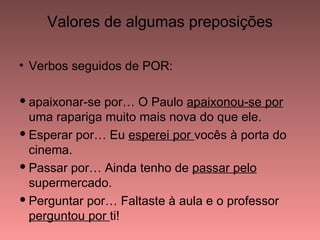 Valores de algumas preposições

• Verbos seguidos de POR:

 apaixonar-se por… O Paulo apaixonou-se por
  uma rapariga muito mais nova do que ele.
 Esperar por… Eu esperei por vocês à porta do
  cinema.
 Passar por… Ainda tenho de passar pelo
  supermercado.
 Perguntar por… Faltaste à aula e o professor
  perguntou por ti!
 
