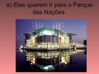 a) Eles querem ir para o Parque
          das Nações.
 