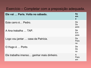 Exercício – Completar com a preposição adequada.
Ele vai … Paris. Volta no sábado.            Na
                                             em
                                             a
Este carro é… Pedro.                         De
                                             Do
                                             para
A Ana trabalha … TAP.                        Na
                                             Em
                                             para
Logo vou jantar … casa da Patrícia.          Da
                                             Para
                                             na
O Hugo é … Porto.                            De
                                             Do
                                             no
Ele trabalha imenso… ganhar mais dinheiro.   A
                                             Para
                                             em
 