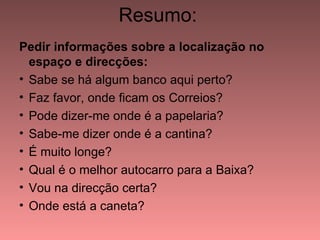 Resumo:
Pedir informações sobre a localização no
  espaço e direcções:
• Sabe se há algum banco aqui perto?
• Faz favor, onde ficam os Correios?
• Pode dizer-me onde é a papelaria?
• Sabe-me dizer onde é a cantina?
• É muito longe?
• Qual é o melhor autocarro para a Baixa?
• Vou na direcção certa?
• Onde está a caneta?
 