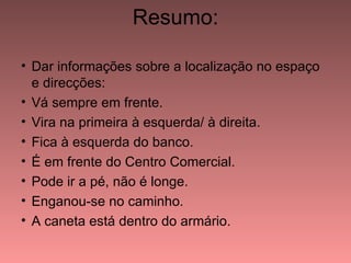 Resumo:

• Dar informações sobre a localização no espaço
  e direcções:
• Vá sempre em frente.
• Vira na primeira à esquerda/ à direita.
• Fica à esquerda do banco.
• É em frente do Centro Comercial.
• Pode ir a pé, não é longe.
• Enganou-se no caminho.
• A caneta está dentro do armário.
 